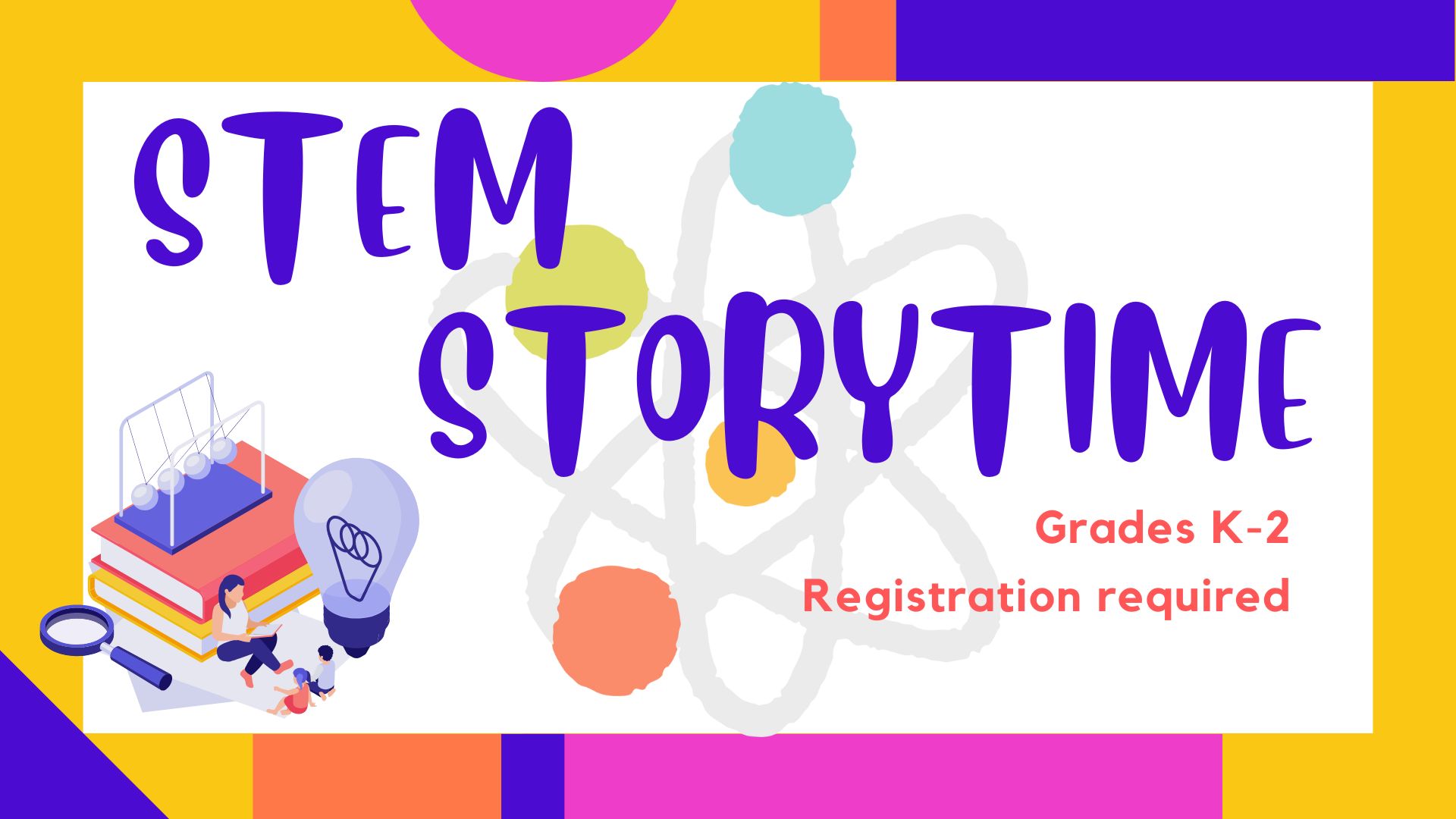 Picture graphic of a pile of books, magnifying glass, light bulb, a Newton's Cradle pendulum, and a storyteller reading books to kids. Another graphic of a molecule.  Text reads STEM Storytime.  Grades K-2.  Registration required.