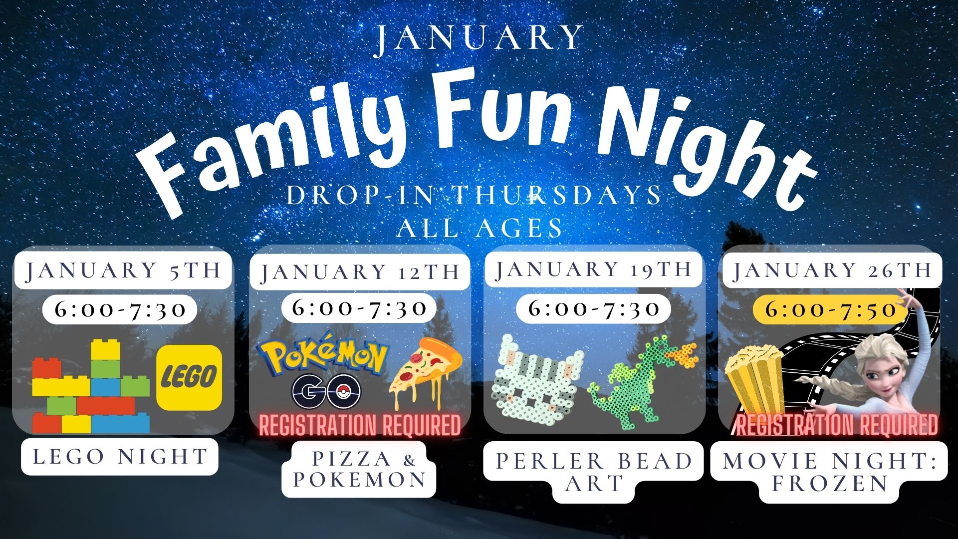 Text reads: January Family Fun Night Drop in Thursdays  All Ages.  January 5th 6:00 to 7:30 Lego Night.   January 12th 6:00 to 7:30 Pizza and Pokemon Registration Required.  January 19th 6:00 to 7:30 Perler Bead Art.  January 26th 6:00 to 7:50 Movie Night: Frozen.  Registration Required.  Text is on a stary night background with pictures of Lego, Pokemon and Pizza, a cat and dragon perler bead picture, along with movie popcorn and movie fil
