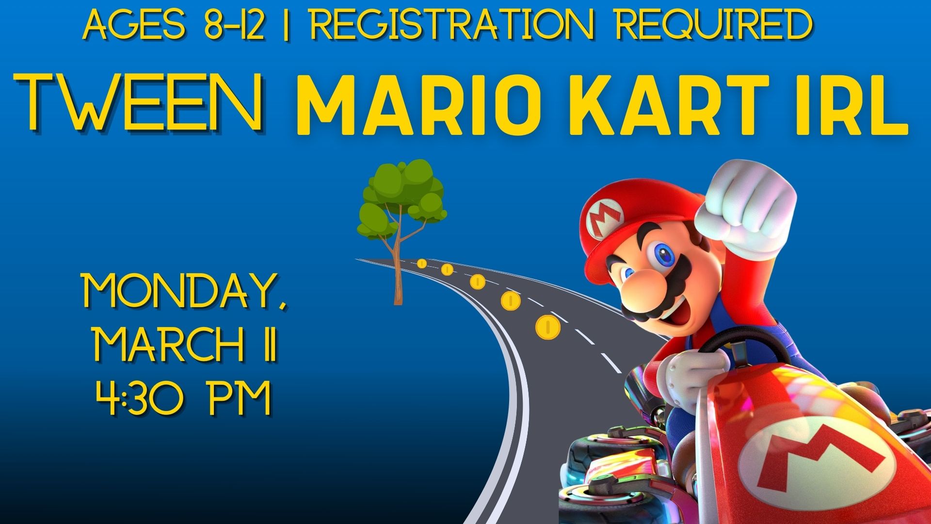 Blue background with Mario racing his cart towards viewer down a paved road with his fist in the air and a smile on his face.   Text reads Ages 8-12. Registration required.  Tween Mario Kart IRL.  Monday, March 11 @ 4:30