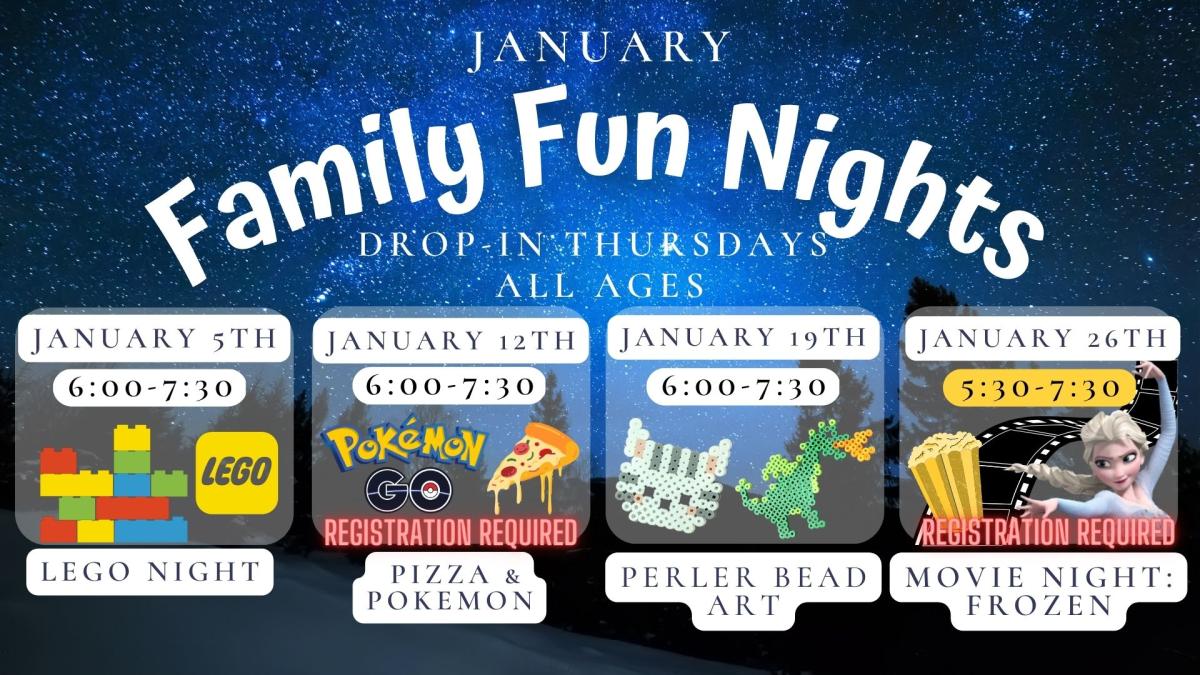 Text reads: January Family Fun Night Drop in Thursdays  All Ages.  January 5th 6:00 to 7:30 Lego Night.   January 12th 6:00 to 7:30 Pizza and Pokemon Registration Required.  January 19th 6:00 to 7:30 Perler Bead Art.  January 26th 5:30 to 7:50 Movie Night: Frozen.  Registration Required.  Text is on a stary night background with pictures of Lego, Pokemon and Pizza, a cat and dragon perler bead picture, and popcorn.